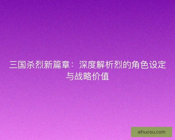 三国杀烈新篇章：深度解析烈的角色设定与战略价值