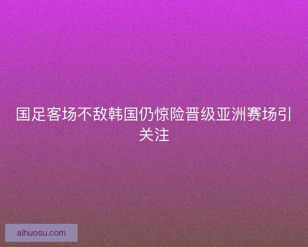 国足客场不敌韩国仍惊险晋级亚洲赛场引关注