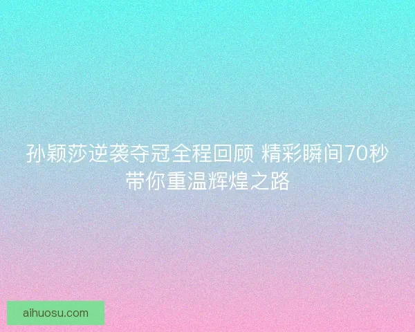 孙颖莎逆袭夺冠全程回顾 精彩瞬间70秒带你重温辉煌之路