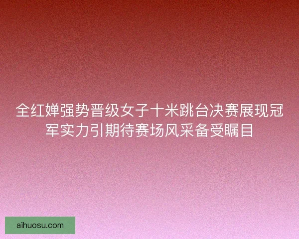 全红婵强势晋级女子十米跳台决赛展现冠军实力引期待赛场风采备受瞩目