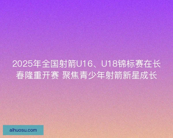 2025年全国射箭U16、U18锦标赛在长春隆重开赛 聚焦青少年射箭新星成长