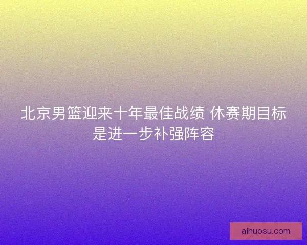 北京男篮迎来十年最佳战绩 休赛期目标是进一步补强阵容