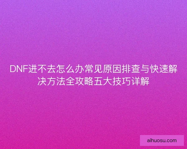 DNF进不去怎么办常见原因排查与快速解决方法全攻略五大技巧详解