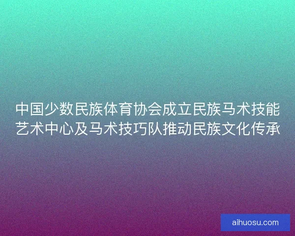 中国少数民族体育协会成立民族马术技能艺术中心及马术技巧队推动民族文化传承