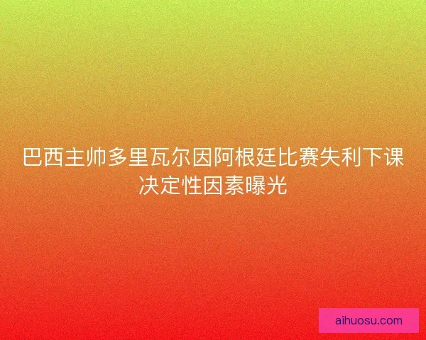 巴西主帅多里瓦尔因阿根廷比赛失利下课决定性因素曝光