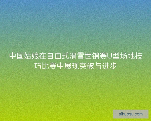 中国姑娘在自由式滑雪世锦赛U型场地技巧比赛中展现突破与进步