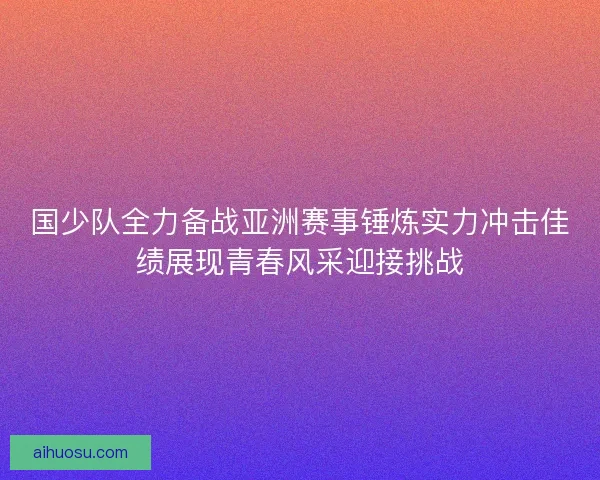 国少队全力备战亚洲赛事锤炼实力冲击佳绩展现青春风采迎接挑战